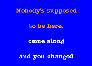 N obody's supposed

to be here,
came along

and you changed