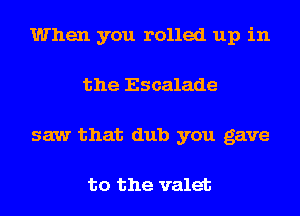When you rolled up in
the Escalade
saw that dub you gave

to the valet