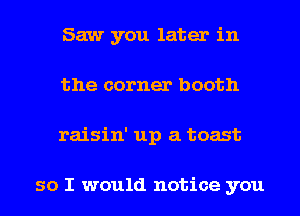 Saw you later in
the corner booth
raisin' up a toast

so I would notice you