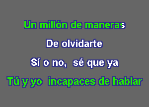 Un mill6n de maneras
De olvidarte

Si 0 no, sfa que ya

TL'I y yo incapaces de hablar