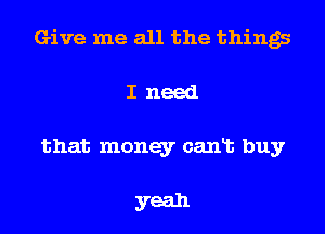 Give me all the things
I need
that money cant buy

yeah