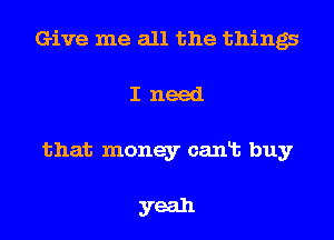 Give me all the things
I need
that money cant buy

yeah