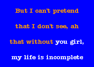 But I cant pretend
that I dont see, ah
that without you girl,

my life is incomplete