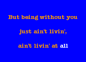 But being without you
just ainlt livin',

ainlt livin' at all