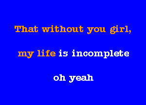 That without you girl,
my life is incomplete

oh yeah