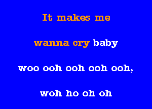 It makes me

wanna cry baby

woo ooh ooh ooh ooh,

woh ho oh oh