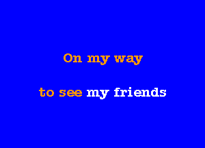 0n myway

to see my friends