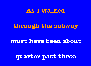 As I walked
through the subway
must have been about

quarter past three