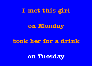 I met this g'rl
on Monday

took her for a drink

on Tuesday I