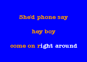 She'd phone say

hey boy

come on right around