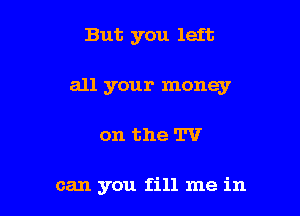 But you left

all your money

on the TV

can you fill me in