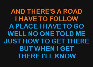 AND TH ERE'S A ROAD
I HAVE TO FOLLOW
A PLACE I HAVE TO GO
WELL N0 ONETOLD ME
JUST HOW TO GET THERE
BUTWHEN I GET
THERE I'LL KNOW