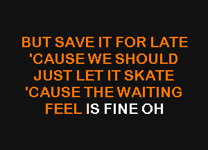 BUT SAVE IT FOR LATE
'CAUSEWE SHOULD
JUST LET IT SKATE

'CAUSETHEWAITING

FEEL IS FINEOH