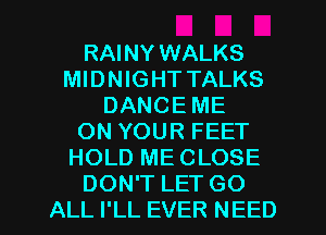 RAINY WALKS
MIDNIGHT TALKS
DANCE ME
ON YOUR FEET
HOLD ME CLOSE
DON'T LET GO
ALL I'LL EVER NEED