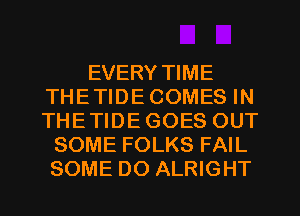 EVERY TIME
THETIDECOMES IN
THETIDE GOES OUT

SOME FOLKS FAIL
SOME DO ALRIGHT