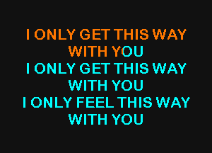 IONLY GET THIS WAY
WITH YOU
IONLY GET THIS WAY

WITH YOU
I ONLY FEEL THIS WAY
WITH YOU