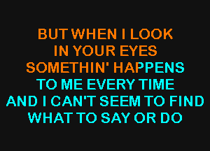 BUTWHEN I LOOK
IN YOUR EYES
SOMETHIN' HAPPENS
TO ME EVERY TIME
AND I CAN'T SEEM TO FIND
WHAT TO SAY 0R D0