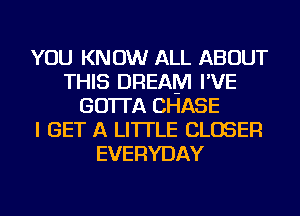 YOU KNOW ALL ABOUT
THIS DREAM I'VE
GO'ITA CHASE
I GET A LITTLE CLOSER
EVERYDAY