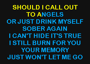 SHOULD I CALL OUT
TO ANGELS
0R JUST DRINK MYSELF
SOBER AGAIN
I CAN'T HIDE IT'S TRUE
I STILL BURN FOR YOU
YOUR MEMORY
JUST WON'T LET ME G0