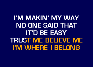 I'M MAKIN' MY WAY
NO ONE SAID THAT
IT'D BE EASY
TRUST ME BELIEVE ME
I'M WHERE I BELONG