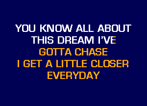 YOU KNOW ALL ABOUT
THIS DREAM I'VE
GO'ITA CHASE
I GET A LITTLE CLOSER
EVERYDAY