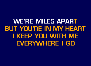 WE'RE MILES APART
BUT YOU'RE IN MY HEART
I KEEP YOU WITH ME
EVERYWHERE I GO