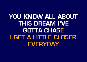 YOU KNOW ALL ABOUT
THIS DREAM I'VE
GO'ITA CHASE
I GET A LITTLE CLOSER
EVERYDAY
