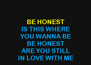 BE HONEST
IS THIS WHERE
YOU WANNA BE

BE HONEST

ARE YOU STILL
IN LOVE WITH ME I