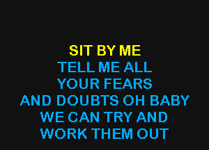 SIT BY ME
TELL ME ALL
YOUR FEARS
AND DOUBTS OH BABY
WE CAN TRY AND
WORK THEM OUT