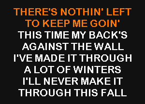 THERE'S NOTHIN' LEFT
TO KEEP ME GOIN'
THIS TIME MY BACK'S
AGAINST THEWALL
I'VE MADE IT THROUGH
A LOT OF WINTERS
I'LL NEVER MAKE IT
THROUGH THIS FALL