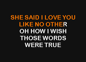 SHESAID I LOVE YOU
LIKE NO OTHER
OH HOW I WISH
THOSEWORDS

WERETRUE