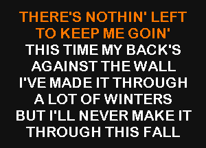 THERE'S NOTHIN' LEFT
TO KEEP ME GOIN'
THIS TIME MY BACK'S
AGAINST THEWALL
I'VE MADE IT THROUGH
A LOT OF WINTERS
BUT I'LL NEVER MAKE IT
THROUGH THIS FALL