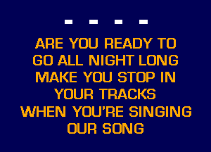 ARE YOU READY TO
GO ALL NIGHT LONG
MAKE YOU STOP IN
YOUR TRACKS
WHEN YOU'RE SINGING
OUR SONG