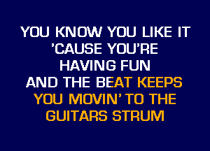 YOU KNOW YOU LIKE IT
'CAUSE YOU'RE
HAVING FUN
AND THE BEAT KEEPS
YOU MOVIN' TO THE
GUITARS STRUM