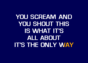 YOU SCREAM AND
YOU SHOUT THIS
IS WHAT ITS

ALL ABOUT
ITS THE ONLY WAY