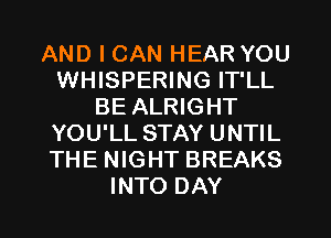 AND I CAN HEAR YOU
WHISPERING IT'LL
BE ALRIGHT
YOU'LL STAY UNTIL
THE NIGHT BREAKS
INTO DAY