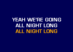 YEAH WE'RE GOING
ALL NIGHT LONG

ALL NIGHT LONG