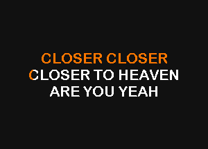 CLOSER CLOSER

CLOSER TO HEAVEN
ARE YOU YEAH