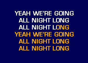 YEAH WE'RE GOING
ALL NIGHT LONG
ALL NIGHT LONG

YEAH WE'RE GOING
ALL NIGHT LONG
ALL NIGHT LONG

g