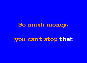 So much money,

you caniz stop that