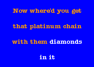 Now where'd you get
that platinum chain
with them diamonds

in it