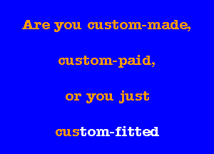 Are you custom-made,
custom-paid,
or you just

custom-fitted