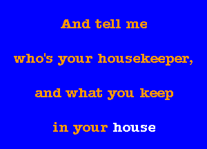 And tell me
who's your housekeeper,
and what you keep

in your house