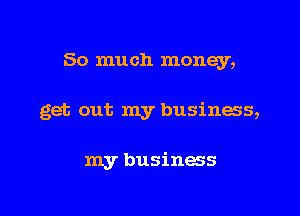 So much money,

get out my business,

my business