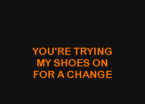 YOU'RETRYING

MY SHOES ON
FOR A CHANGE