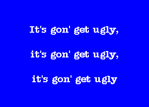 It's gon' get ugly,

it's gon' get ugly,

it's gon' get ugly