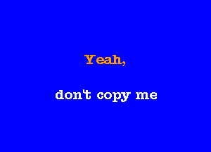 Yeah,

don't copy me