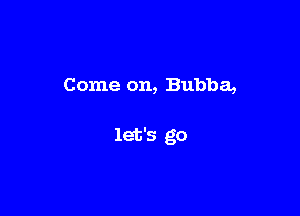 Come on, Bubba,

let's go