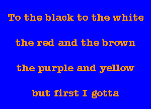 To the black to the white
the red and the brown
the purple and yellow

but first I gotta