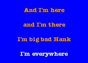 And I'm here
and I'm there

I'm big bad Hank

I'm everywhere I